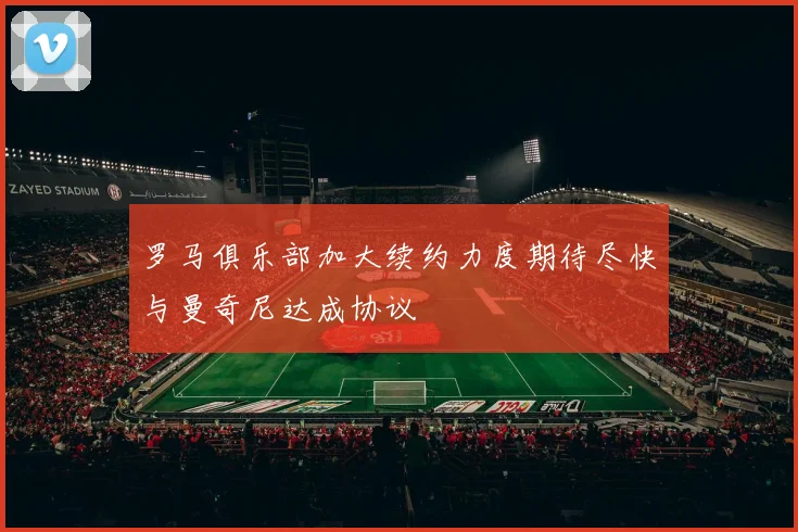 罗马俱乐部加大续约力度期待尽快与曼奇尼达成协议