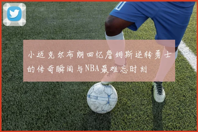 小迈克尔布朗回忆詹姆斯逆转勇士的传奇瞬间与NBA最难忘时刻