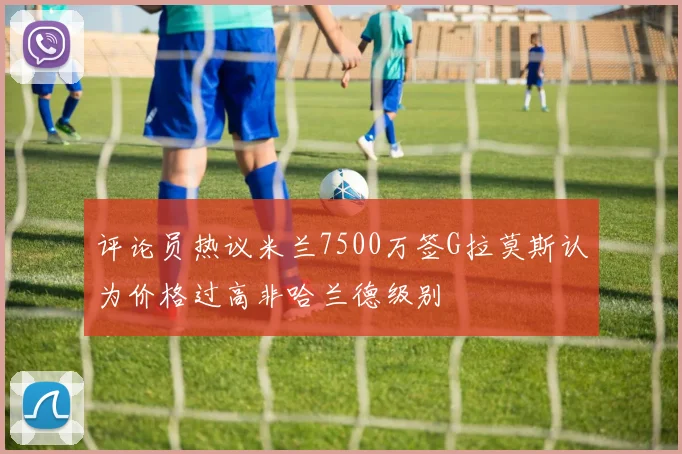 评论员热议米兰7500万签G拉莫斯认为价格过高非哈兰德级别