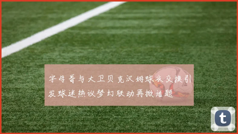 字母哥与大卫贝克汉姆球衣交换引发球迷热议梦幻联动再掀话题