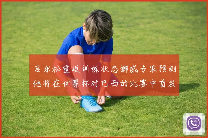 吕尔松重返训练状态挪威专家预测他将在世界杯对巴西的比赛中首发出战