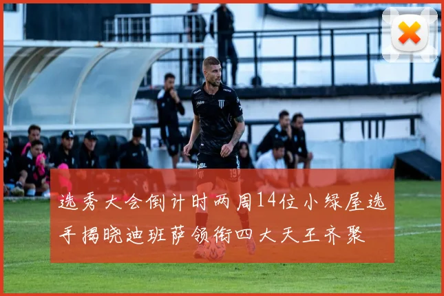 选秀大会倒计时两周14位小绿屋选手揭晓迪班萨领衔四大天王齐聚