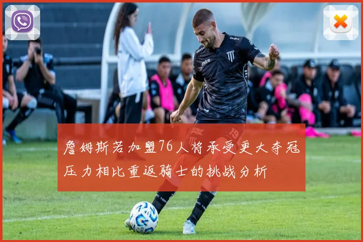 詹姆斯若加盟76人将承受更大夺冠压力相比重返骑士的挑战分析