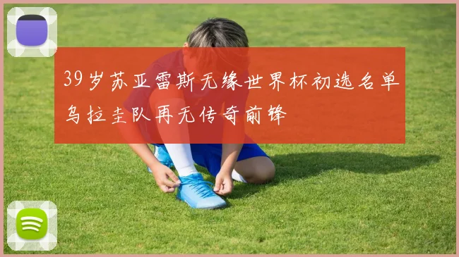 39岁苏亚雷斯无缘世界杯初选名单乌拉圭队再无传奇前锋
