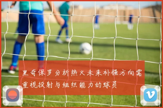 里奇保罗分析热火未来补强方向需重视投射与组织能力的球员