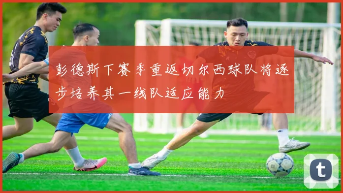 彭德斯下赛季重返切尔西球队将逐步培养其一线队适应能力