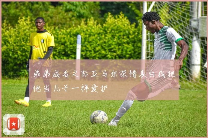 弟弟成名之际亚马尔深情表白我把他当儿子一样爱护