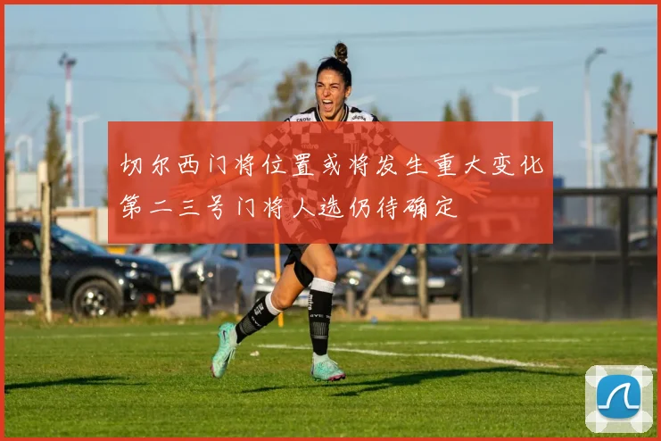 切尔西门将位置或将发生重大变化第二三号门将人选仍待确定