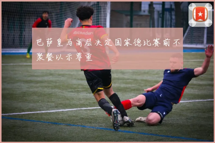巴萨皇马高层决定国家德比赛前不聚餐以示尊重